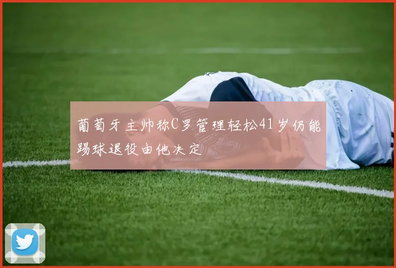 葡萄牙主帅称C罗管理轻松41岁仍能踢球退役由他决定