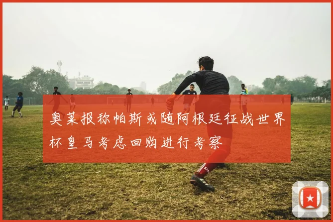 奥莱报称帕斯或随阿根廷征战世界杯皇马考虑回购进行考察