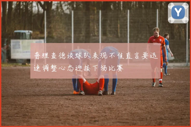 普理查德谈球队表现不佳直言要迅速调整心态迎接下场比赛