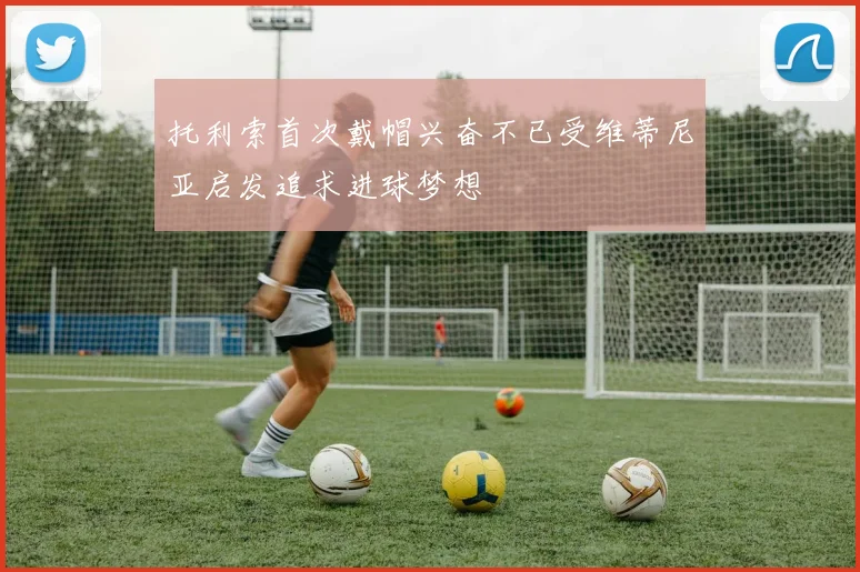 托利索首次戴帽兴奋不已受维蒂尼亚启发追求进球梦想