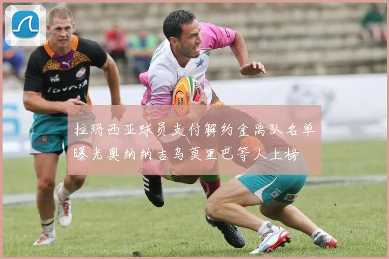 拉玛西亚球员支付解约金离队名单曝光奥纳纳吉乌莫里巴等人上榜