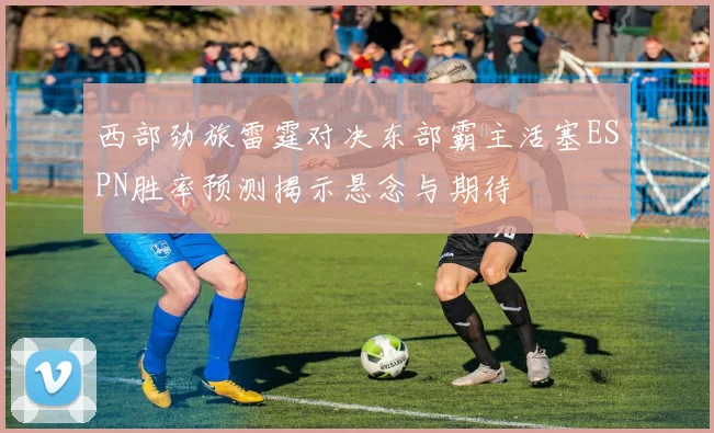西部劲旅雷霆对决东部霸主活塞ESPN胜率预测揭示悬念与期待