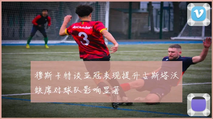 穆斯卡特谈亚冠表现提升古斯塔沃缺席对球队影响显著