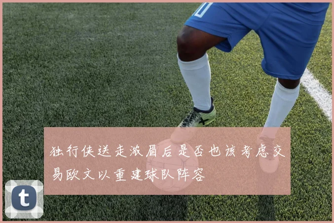 独行侠送走浓眉后是否也该考虑交易欧文以重建球队阵容