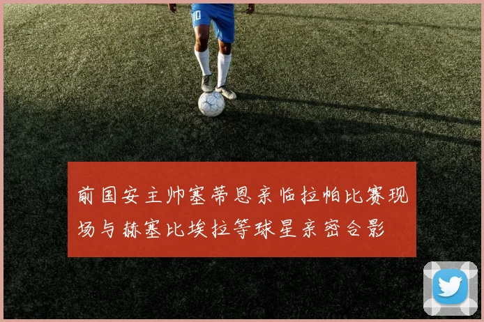 前国安主帅塞蒂恩亲临拉帕比赛现场与赫塞比埃拉等球星亲密合影