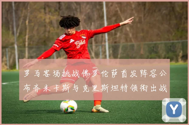 罗马客场挑战佛罗伦萨首发阵容公布齐米卡斯与克里斯坦特领衔出战