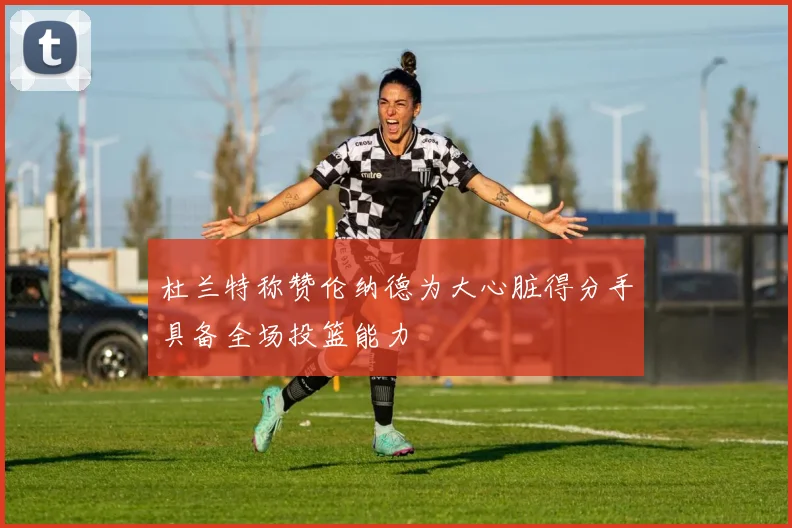 杜兰特称赞伦纳德为大心脏得分手具备全场投篮能力
