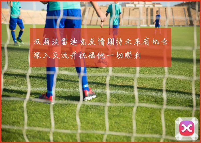 浓眉谈雷迪克友情期待未来有机会深入交流并祝福他一切顺利