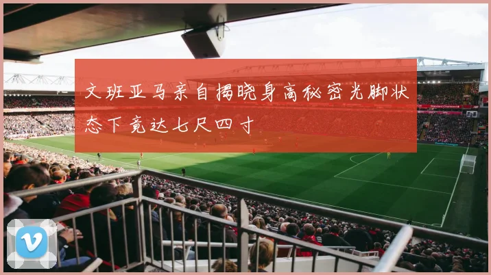 文班亚马亲自揭晓身高秘密光脚状态下竟达七尺四寸