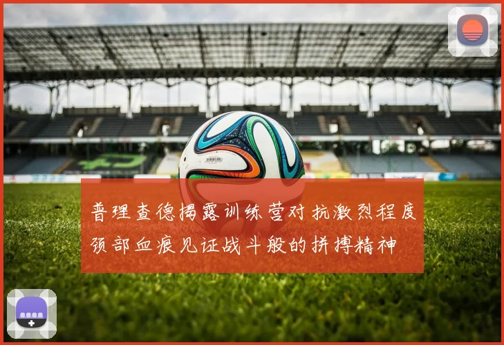 普理查德揭露训练营对抗激烈程度颈部血痕见证战斗般的拼搏精神