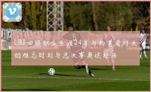 LBJ回顾职业生涯24年与约基奇对决的难忘时刻与总决赛奥运经历