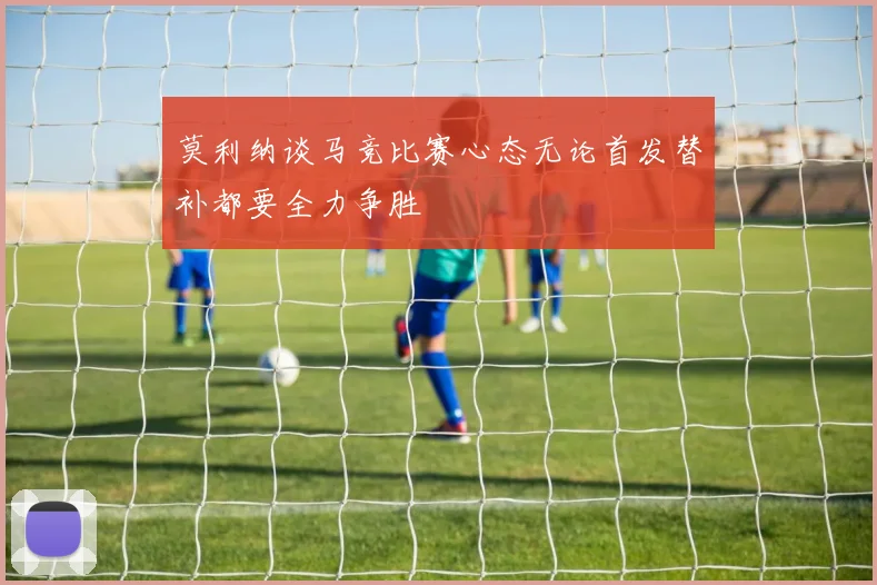 莫利纳谈马竞比赛心态无论首发替补都要全力争胜
