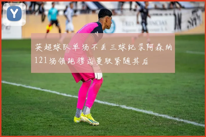 英超球队单场不丢三球纪录阿森纳121场领跑穆式曼联紧随其后