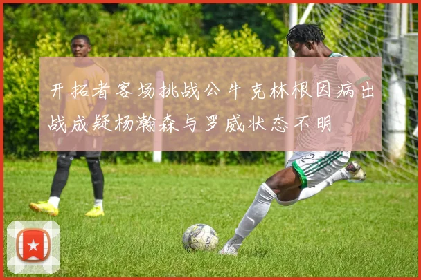 开拓者客场挑战公牛克林根因病出战成疑杨瀚森与罗威状态不明