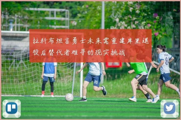 拉科布坦言勇士未来需重建库里退役后替代者难寻的现实挑战