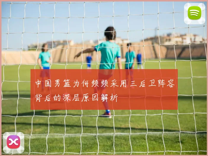 中国男篮为何频频采用三后卫阵容背后的深层原因解析