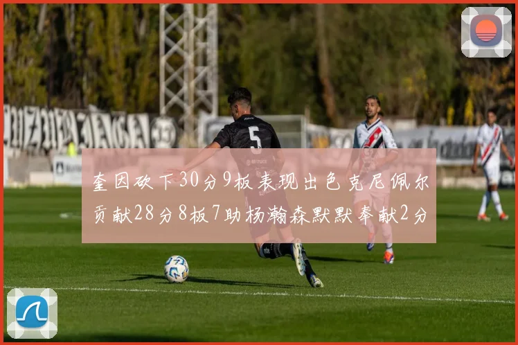 奎因砍下30分9板表现出色克尼佩尔贡献28分8板7助杨瀚森默默奉献2分2板1助