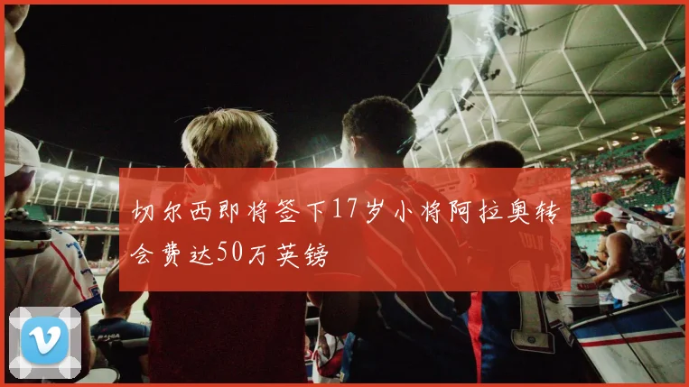 切尔西即将签下17岁小将阿拉奥转会费达50万英镑