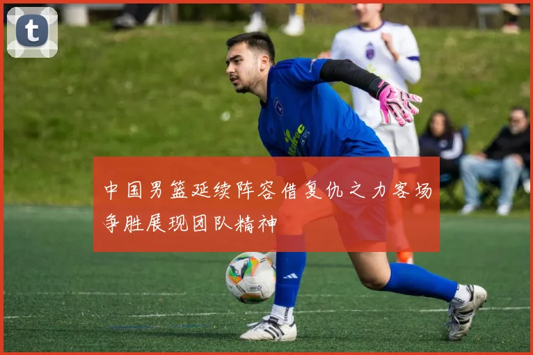 中国男篮延续阵容借复仇之力客场争胜展现团队精神