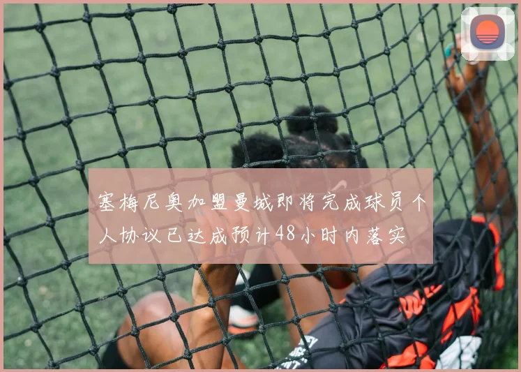 塞梅尼奥加盟曼城即将完成球员个人协议已达成预计48小时内落实