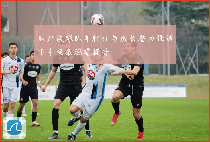 瓜帅谈球队年轻化与成长潜力强调下半场表现需提升
