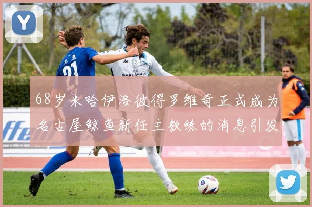 68岁米哈伊洛彼得罗维奇正式成为名古屋鲸鱼新任主教练的消息引发关注
