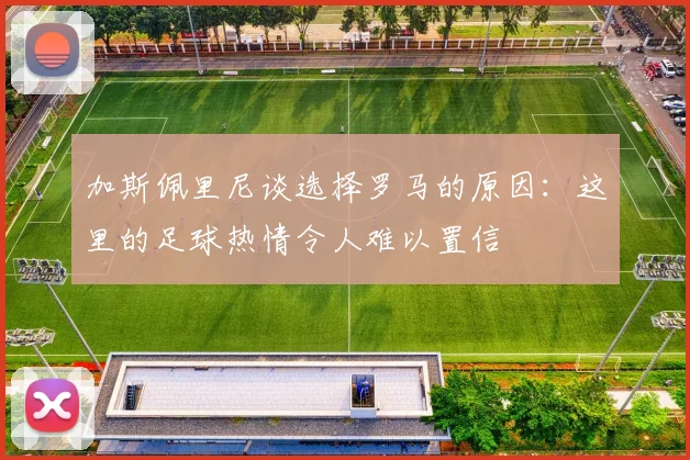加斯佩里尼谈选择罗马的原因：这里的足球热情令人难以置信