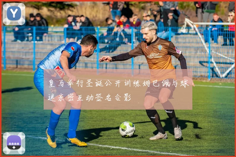 皇马举行圣诞公开训练姆巴佩与球迷亲密互动签名合影