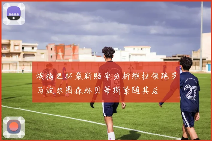 埃梅里杯最新赔率分析维拉领跑罗马波尔图森林贝蒂斯紧随其后