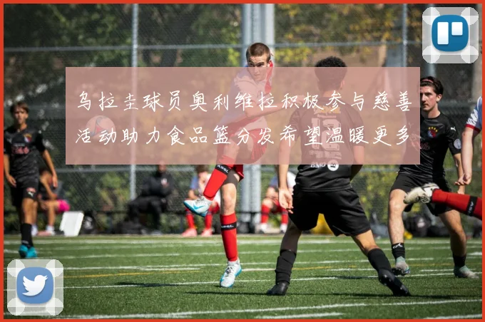 乌拉圭球员奥利维拉积极参与慈善活动助力食品篮分发希望温暖更多需要帮助的人