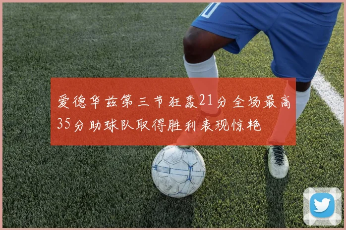 爱德华兹第三节狂轰21分全场最高35分助球队取得胜利表现惊艳