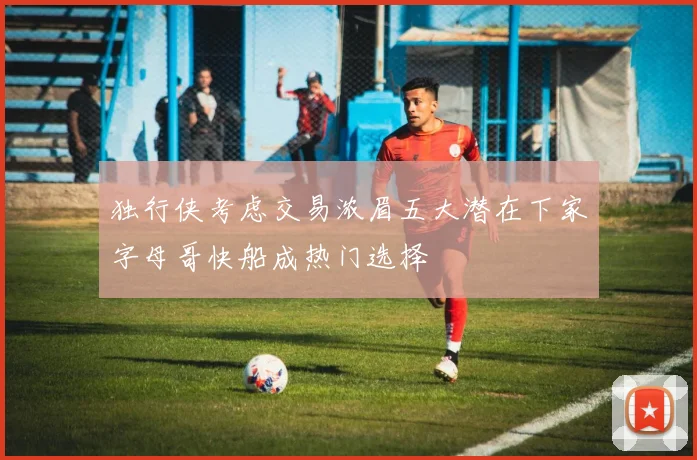 独行侠考虑交易浓眉五大潜在下家字母哥快船成热门选择