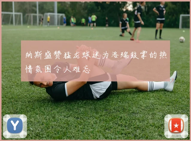 纳斯盛赞猛龙球迷为洛瑞鼓掌的热情氛围令人难忘