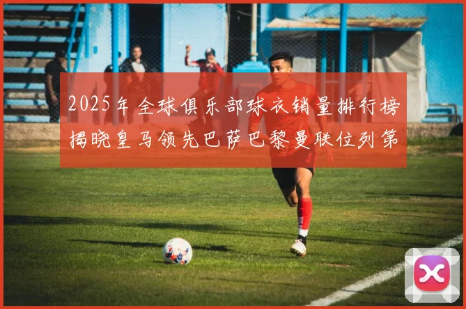 2025年全球俱乐部球衣销量排行榜揭晓皇马领先巴萨巴黎曼联位列第七
