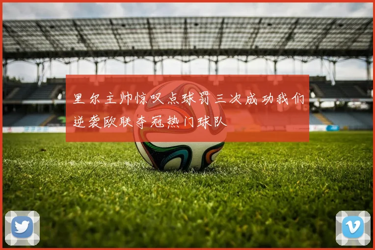 里尔主帅惊叹点球罚三次成功我们逆袭欧联夺冠热门球队