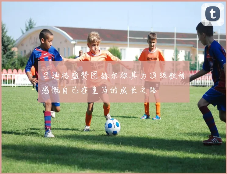 吕迪格盛赞图赫尔称其为顶级教练感慨自己在皇马的成长之路