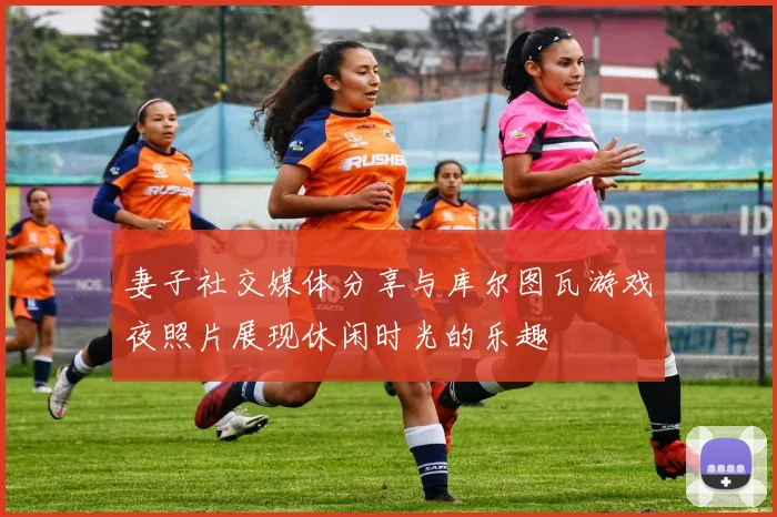 妻子社交媒体分享与库尔图瓦游戏夜照片展现休闲时光的乐趣