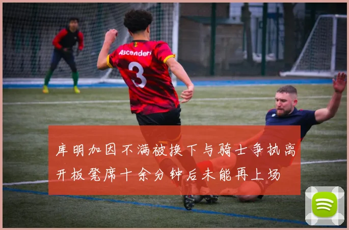 库明加因不满被换下与骑士争执离开板凳席十余分钟后未能再上场